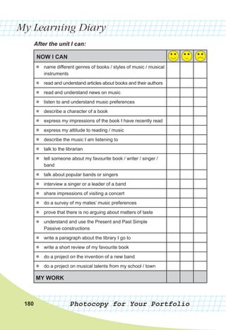 My Learning Diary
Photocopy for Your Portfolio
After the unit I can:
NOW I CAN
z
z name different genres of books / styles of music / musical
instruments
z
z read and understand articles about books and their authors
z
z read and understand news on music
z
z listen to and understand music preferences
z
z describe a character of a book
z
z express my impressions of the book I have recently read
z
z express my attitude to reading / music
z
z describe the music I am listening to
z
z talk to the librarian
z
z tell someone about my favourite book / writer / singer /
band
z
z talk about popular bands or singers
z
z interview a singer or a leader of a band
z
z share impressions of visiting a concert
z
z do a survey of my mates’ music preferences
z
z prove that there is no arguing about matters of taste
z
z understand and use the Present and Past Simple
Passive constructions
z
z write a paragraph about the library I go to
z
z write a short review of my favourite book
z
z do a project on the invention of a new band
z
z do a project on musical talents from my school / town
MY WORK
180
 