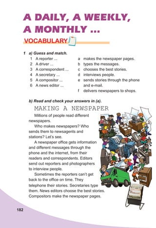 182
A DAILY, A WEEKLY,
A MONTHLY ...
1	 а)	Guess	and	match.
1 A reporter ...
2 A driver ...
3 A correspondent ...
4 A secretary ...
5 A compositor ...
6 A news editor ...
a makes the newspaper pages.
b types the messages.
c chooses the best stories.
d interviews people.
e sends stories through the phone
and e-mail.
f delivers newspapers to shops.
	 b)	Read	and	check	your	answers	in	(a).
MAKING A NEWSPAPER
VOCABULARY
Millions of people read different
newspapers.
Who makes newspapers? Who
sends them to newsagents and
stations? Let’s see.
A newspaper office gets information
and different messages through the
phone and the internet, from their
readers and correspondents. Editors
send out reporters and photographers
to interview people.
Sometimes the reporters can’t get
back to the office on time. They
telephone their stories. Secretaries type
them. News editors choose the best stories.
Compositors make the newspaper pages.
 