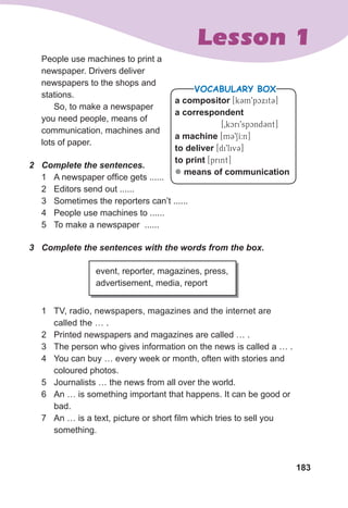 183
Lesson 1
People use machines to print a
newspaper. Drivers deliver
newspapers to the shops and
stations.
So, to make a newspaper
you need people, means of
communication, machines and
lots of paper.
2	 Complete	the	sentences.
1 A newspaper office gets ......
2 Editors send out ......
3 Sometimes the reporters can’t ......
4 People use machines to ......
5 To make a newspaper ......
3	 Complete	the	sentences	with	the	words	from	the	box.
event, reporter, magazines, press,
advertisement, media, report
1 TV, radio, newspapers, magazines and the internet are
called the … .
2 Printed newspapers and magazines are called … .
3 The person who gives information on the news is called a … .
4 You can buy … every week or month, often with stories and
coloured photos.
5 Journalists … the news from all over the world.
6 An … is something important that happens. It can be good or
bad.
7 An … is a text, picture or short film which tries to sell you
something.
a compositor [k3m9pcxit3]
a correspondent
[0kcri9spcnd3nt]
a machine [m391I:n]
to deliver [di9liv3]
to print [print]
z means of communicationM
VOCABULARY BOX
 