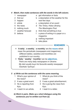 184
4	 Match,	then	make	sentences	with	the	words	in	the	left	column.
1 newspaper
2 find out
3 happen
4 article
5 the news
6 nothing much
7 weather forecast
8 believe
a get information or facts
b a description of the weather for the
next few days
c a description of an event
d The Times, Holos Ukrainy,
The Washington Post
e think that something is true
f a piece of writing in a paper or a
magazine
g nothing important
h take place
REMEMBER!
z
z ‘A daily’, ‘a weekly’, ‘a monthly’ are the nouns which
mean the periodicals (newspapers and magazines).
Different dailies, weeklies and monthlies are
published in our country.
z
z ‘Daily’, ‘weekly’, ‘monthly’ can be adjectives.
There are many daily newspapers in Ukraine.
My dad usually buys his favourite weekly newspaper
‘Dzerkalo Tyzhnya’.
5	 a)	Write	out	the	sentences	with	the	same	meaning.
1 What’s your opinion of
the news?
2 It was a great event.
3 He is reporting from
Kyiv.
4 I read it in an article.
1 What do you think of the
news?
2 It was a great advertisement.
3 He is giving the news from
Kyiv.
4 I read it in a letter.
	 b)	Work	in	pairs.	Make	up	a	short	dialogue	using	the
				sentences	you’ve	written	out	from	(a).
 