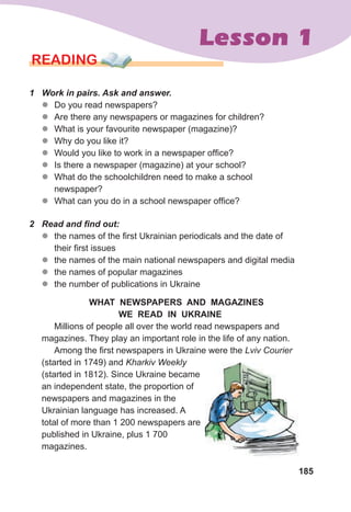 185
Lesson 1
READING
1	 Work	in	pairs.	Ask	and	answer.
z
z Do you read newspapers?
z
z Are there any newspapers or magazines for children?
z
z What is your favourite newspaper (magazine)?
z
z Why do you like it?
z
z Would you like to work in a newspaper office?
z
z Is there a newspaper (magazine) at your school?
z
z What do the schoolchildren need to make a school
newspaper?
z
z What can you do in a school newspaper office?
2	 Read	and	fi
	nd	out:
z
z the names of the first Ukrainian periodicals and the date of
their first issues
z
z the names of the main national newspapers and digital media
z
z the names of popular magazines
z
z the number of publications in Ukraine
WHAT NEWSPAPERS AND MAGAZINES
WE READ IN UKRAINE
Millions of people all over the world read newspapers and
magazines. They play an important role in the life of any nation.
Among the first newspapers in Ukraine were the Lviv Courier
(started in 1749) and Kharkiv Weekly
(started in 1812). Since Ukraine became
an independent state, the proportion of
newspapers and magazines in the
Ukrainian language has increased. A
total of more than 1 200 newspapers are
published in Ukraine, plus 1 700
magazines.
 