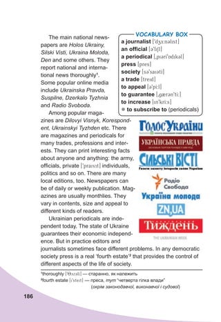 186
The main national news-
papers are Holos Ukrainy,
Silski Visti, Ukraina Moloda,
Den and some others. They
report national and interna-
tional news thoroughly1
.
Some popular online media
include Ukrainska Pravda,
Suspilne, Dzerkalo Tyzhnia
and Radio Svoboda.
Among popular maga-
zines are Dilovyi Visnyk, Korespond-
ent, Ukrainskyi Tyzhden etc. There
are magazines and periodicals for
many trades, professions and inter-
ests. They can print interesting facts
about anyone and anything: the army,
officials, private [9praivit] individuals,
politics and so on. There are many
local editions, too. Newspapers can
be of daily or weekly publication. Mag-
azines are usually monthlies. They
vary in contents, size and appeal to
different kinds of readers.
Ukrainian periodicals are inde-
pendent today. The state of Ukraine
guarantees their economic independ-
ence. But in practice editors and
journalists sometimes face different problems. In any democratic
society press is a real ‘fourth estate’2
that provides the control of
different aspects of the life of society.
a journalist [9dzE:n3list]
an official [39fiSl]
a periodical [0pi3rI9Adik3l]
press [pres]
society [s39saiCtI]
a trade [treid]
to appeal [39pI:l]
to guarantee [0g2r3n9tI:]
to increase [in9krI:s]
z to subscribe to (periodicals)
VOCABULARY BOX
1
thoroughly [98yr3lI] — старанно, як належить
2
fourth estate [i9steit] — преса, тут “четверта гілка влади”
(окрім законодавчої, виконавчої і судової)
 