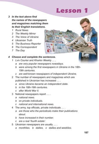 187
Lesson 1
3	 In	the	text	above	fi
	nd	
the	names	of	the	newspapers	
and	magazines	matching	them	
to	their	English	translations.
1 Rural News
2 The Weekly Mirror
3 The Voice of Ukraine
4 Ukrainian Truth
5 The Business Reporter
6 The Correspondent
7 The Day
4	 Choose	and	complete	the	sentences.	
1 Lviv Courier and Kharkiv Weekly … .
a are very popular newspapers nowadays.
b were among the first newspapers in Ukraine in the 18th-
19th centuries.
c are well-known newspapers of independent Ukraine.
2 The number of newspapers and magazines which are
published in Ukrainian has increased … .
a since Ukraine became an independent state.
b in the 18th-19th centuries.
c after World War II.
3 National newspapers report … .
a national news.
b on private individuals.
c national and international news.
4 The army, top officials, private individuals … .
a are those who the periodicals make their publications
about.
b have increased in their number.
c are a real ‘fourth estate’.
5 Ukrainian newspapers are usually … .
a monthlies. b dailies. c dailies and weeklies.
are very popular newspapers nowadays.
 