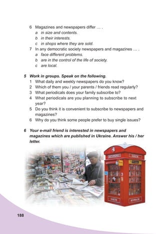 188
6 Magazines and newspapers differ … .
a in size and contents.
b in their interests.
c in shops where they are sold.
7 In any democratic society newspapers and magazines … .
a face different problems.
b are in the control of the life of society.
c are local.
5	 Work	in	groups.	Speak	on	the	following.
1 What daily and weekly newspapers do you know?
2 Which of them you / your parents / friends read regularly?
3 What periodicals does your family subscribe to?
4 What periodicals are you planning to subscribe to next
year?
5 Do you think it is convenient to subscribe to newspapers and
magazines?
6 Why do you think some people prefer to buy single issues?
6	 Your	e-mail	friend	is	interested	in	newspapers	and	
magazines	which	are	published	in	Ukraine.	Answer	his	/	her	
letter.
 