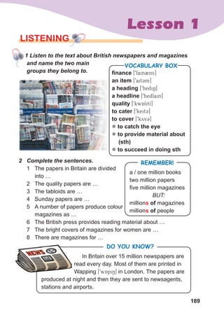 189
Lesson 1
LISTENING
				1	Listen	to	the	text	about	British	newspapers	and	magazines	
and	name	the	two	main	
groups	they	belong	to.
2	 Complete	the	sentences.
1 The papers in Britain are divided
into …
2 The quality papers are …
3 The tabloids are …
4 Sunday papers are …
5 A number of papers produce colour
magazines as …
6 The British press provides reading material about …
7 The bright covers of magazines for women are …
8 There are magazines for …
finance [9fain2ns]
an item [9ait3m]
a heading [9hediN]
a headline [9hedlain]
quality [9kwAlitI]
to cater [9keit3]
to cover [9kyv3]
z to catch the eye
z to provide material about
(sth)
z to succeed in doing sth
VOCABULARY BOX
In Britain over 15 million newspapers are
read every day. Most of them are printed in
Wapping [9wApiN] in London. The papers are
produced at night and then they are sent to newsagents,
stations and airports.
DO YOU KNOW?
				1	Listen	to	the	text	about	British	newspapers	and	magazines	
REMEMBER!
a / one million books
two million papers
five million magazines
BUT:
millions of magazines
millions of people
 