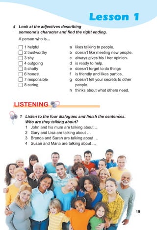19
Lesson 1
4 Look at the adjectives describing
someone’s character and find the right ending.
A person who is...
 1 helpful
 2 trustworthy
 3 shy
 4 outgoing
 5 chatty
 6 honest
 7 responsible
 8 caring
a likes talking to people.
b doesn’t like meeting new people.
c always gives his / her opinion.
d is ready to help.
e doesn’t forget to do things
f is friendly and likes parties.
g doesn’t tell your secrets to other
people.
h thinks about what others need.
LISTENING
1 Listen to the four dialogues and finish the sentences.
Who are they talking about?
1 John and his mum are talking about …
2 Gary and Lisa are talking about …
3 Brenda and Sarah are talking about …
4 Susan and Maria are talking about …
 