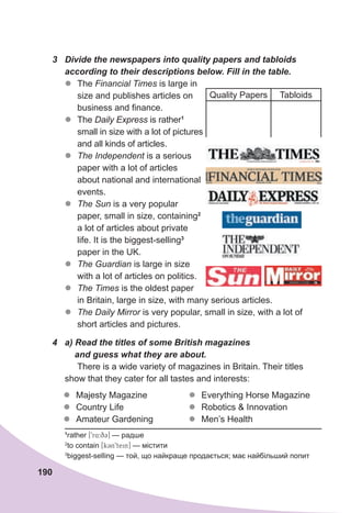 190
3	 Divide	the	newspapers	into	quality	papers	and	tabloids	
according	to	their	descriptions	below.	Fill	in	the	table.
z
z The Financial Times is large in
size and publishes articles on
business and finance.
z
z The Daily Express is rather1
small in size with a lot of pictures
and all kinds of articles.
z
z The Independent is a serious
paper with a lot of articles
about national and international
events.
z
z The Sun is a very popular
paper, small in size, containing2
a lot of articles about private
life. It is the biggest-selling3
paper in the UK.
z
z The Guardian is large in size
with a lot of articles on politics.
z
z The Times is the oldest paper
in Britain, large in size, with many serious articles.
z
z The Daily Mirror is very popular, small in size, with a lot of
short articles and pictures.
4	 a)	Read	the	titles	of	some	British	magazines	
				and	guess	what	they	are	about.
There is a wide variety of magazines in Britain. Their titles
show that they cater for all tastes and interests:
z
z Majesty Magazine
z
z Country Life
z
z Amateur Gardening
z
z Everything Horse Magazine
z
z Robotics & Innovation
z
z Men’s Health
1
rather [9r4:q3] — радше
2
to contain [k3n9tein] — містити
3
biggest-selling — той, що найкраще продається; має найбільший попит
Quality Papers Tabloids
 