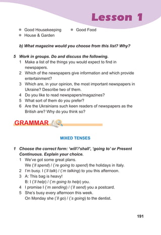 191
Lesson 1
z
z Good Housekeeping
z
z House & Garden
z
z Good Food
	 b)	What	magazine	would	you	choose	from	this	list?	Why?
5	 Work	in	groups.	Do	and	discuss	the	following.
1 Make a list of the things you would expect to find in
newspapers.
2 Which of the newspapers give information and which provide
entertainment?
3 Which are, in your opinion, the most important newspapers in
Ukraine? Describe two of them.
4 Do you like to read newspapers/magazines?
5 What sort of them do you prefer?
6 Are the Ukrainians such keen readers of newspapers as the
British are? Why do you think so?
GRAMMAR
MIXED TENSES
1	 Choose	the	correct	form:	‘will’/‘shall’,	‘going	to’	or	Present	
Continuous.	Explain	your	choice.
1 We’ve got some great plans.
We (’ll spend) / (’re going to spend) the holidays in Italy.
2 I’m busy. I (’ll talk) / (’m talking) to you this afternoon.
3 A: This bag is heavy!
B: I (’ll help) / (’m going to help) you.
4 I promise I (’m sending) / (’ll send) you a postcard.
5 She’s busy every afternoon this week.
On Monday she (’ll go) / (’s going) to the dentist.
 