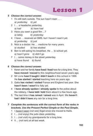 5	 Choose	the	correct	answer.
1 It’s still dark outside. The sun hasn’t risen … .
a) yesterday b) yet
2 I … a headache yesterday.
a) had b) have had
3 Have you seen a good film ...?
a) lately b) yesterday
4 I have … received an SMS, but I haven’t read it yet.
a) yesterday b) just
5 Nick is a doctor. He … medicine for many years.
a) studied b) has studied
6 Ben is still eating his breakfast. He … to school yet.
a) hasn’t gone b) didn’t go
7 I ... some money in the street yesterday.
a) have found b) found
6	 Choose	the	correct	answer.
1 Keren and her family have lived / lived here for a long time. They
have moved / moved to this neighbourhood seven years ago.
2 Mr Livne hasn’t taught / didn’t teach in this school in 1999.
He has started / started teaching here six years ago.
3 Galia has visited / visited France and England last year. She
hasn’t been / wasn’t to Italy yet.
4 I have already spoken / already spoke to the police about
the robbery. I have told / told them about it a few hours ago.
5 The last time it has rained / rained was in April. We haven’t
had / didn’t have any rain for a long time.
7	 Complete	the	sentences	with	the	correct	form	of	the	verbs	in	
brackets.	Use	the	Present	Perfect	Simple	or	the	Past	Simple.
1 I haven’t seen (not see) Sigal since she moved to Haifa.
2 I ... (not enjoy) the judo class yesterday.
3 I ... (not visit) my grandparents for a long time.
4 It ... (not rain) at all last week.
193
Lesson 1
 