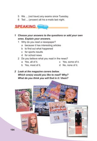 194
5 We ... (not have) any exams since Tuesday.
6 Ted ... (answer) all his e-mails last night.
SPEAKING
1	 Choose	your	answers	to	the	questions	or	add	your	own	
ones.	Explain	your	answers.
1 Why do you read a newspaper?
a because it has interesting articles
b to find out what happened
c for sports results
d for school news
2 Do you believe what you read in the news?
a Yes, all of it.
b Yes, most of it.
c Yes, some of it.
d No, none of it.
2	 Look	at	the	magazine	covers	below.	
Which	one(s)	would	you	like	to	read?	Why?	
What	do	you	think	you	will	fi
	nd	in	it	/	them?
 