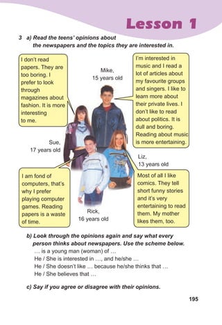 195
Lesson 1
3	 a)	Read	the	teens’	opinions	about	
				the	newspapers	and	the	topics	they	are	interested	in.
I don’t read
papers. They are
too boring. I
prefer to look
through
magazines about
fashion. It is more
interesting
to me.
I’m interested in
music and I read a
lot of articles about
my favourite groups
and singers. I like to
learn more about
their private lives. I
don’t like to read
about politics. It is
dull and boring.
Reading about music
is more entertaining.
Most of all I like
comics. They tell
short funny stories
and it’s very
entertaining to read
them. My mother
likes them, too.
Sue,
17 years old
Rick,
16 years old
Liz,
13 years old
Mike,
15 years old
fashion. It is more
Rick,
	 b)	Look	through	the	opinions	again	and	say	what	every	
				person	thinks	about	newspapers.	Use	the	scheme	below.
… is a young man (woman) of …
He / She is interested in …, and he/she …
He / She doesn’t like … because he/she thinks that …
He / She believes that …
	 c)	Say	if	you	agree	or	disagree	with	their	opinions.	
I am fond of
computers, that’s
why I prefer
playing computer
games. Reading
papers is a waste
of time.
 