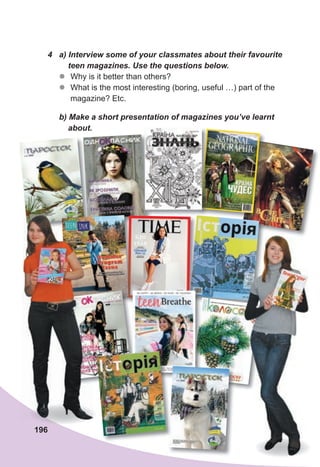 196
4	 a)	Interview	some	of	your	classmates	about	their	favourite
				teen	magazines.	Use	the	questions	below.
z
z Why is it better than others?
z
z What is the most interesting (boring, useful …) part of the
magazine? Etc.
	 b)	Make	a	short	presentation	of	magazines	you’ve	learnt	
				about.
 