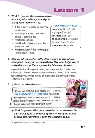 197
Lesson 1
5	 Work	in	groups.	Name	a	newspaper	
or	a	magazine	which	you	and	your	
family	read	regularly.	Say:
z
z if it is a daily, weekly or monthly
publication;
z
z how large it is and how many
pages it consists of;
z
z what it looks like;
z
z what kinds of readers may be
interested in it;
z
z what reputation1
this newspaper
(or magazine) has.
6	 Discuss	why	it	is	often	diffi
	cult	to	make	a	choice	which	
newspaper	to	buy	or	to	subscribe	to.	Say	what	helps	you	to	
make	this	choice.	You	may	use	the	following	phrases:
a great choice of; a great variety of; to appeal to; to raise an
interest; in different newspapers and magazines; for all tastes;
look attractive; a wide range of topics and problems; serious,
entertaining reading.
7	 a)	Read	the	advertisement.	
	 b)	Work	in	groups.	Give	your	own	idea	of	the	contents	for	
				a	school	magazine	which	may	be	interesting	for	pupils	
				of	your	age.	Advertise	it	as	in	the	example	above.
creativity [0krI:ei9tivitI]
a gadget [9g2dzit]
amazing [39meixiN]
to encourage [in9kyridz]
to establish [i9st2bliS]
z to care about sb
VOCABULARY BOX
1
a reputation [0repjU9teiSn] — репутація
If you like fashion, pop music and TV stars,
THIS MAGAZINE IS FOR YOU! You’ll find
horoscopes, love stories, cartoons, quizzes
and a problem page. You can even cut out the
photos to put on your bedroom walls!
	 b)	Work	in	groups.	Give	your	own	idea	of	the	contents	for	
	 b)	Work	in	groups.	Give	your	own	idea	of	the	contents	for	
 
