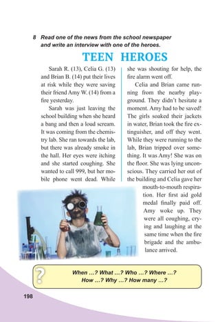 198
8	 Read	one	of	the	news	from	the	school	newspaper	
and	write	an	interview	with	one	of	the	heroes.
TEEN HEROES
When	…?	What	…?	Who	…?	Where	…?	
How	…?	Why	…?	How	many	…?
?
Sarah R. (13), Celia G. (13)
and Brian B. (14) put their lives
at risk while they were saving
their friend Amy W. (14) from a
ﬁre yesterday.
Sarah was just leaving the
school building when she heard
a bang and then a loud scream.
It was coming from the chemis-
try lab. She ran towards the lab,
but there was already smoke in
the hall. Her eyes were itching
and she started coughing. She
wanted to call 999, but her mo-
bile phone went dead. While
she was shouting for help, the
ﬁre alarm went off.
Celia and Brian came run-
ning from the nearby play-
ground. They didn’t hesitate a
moment. Amy had to be saved!
The girls soaked their jackets
in water, Brian took the ﬁre ex-
tinguisher, and off they went.
While they were running to the
lab, Brian tripped over some-
thing. It was Amy! She was on
the ﬂoor. She was lying uncon-
scious. They carried her out of
the building and Celia gave her
mouth-to-mouth respira-
tion. Her ﬁrst aid gold
medal ﬁnally paid off.
Amy woke up. They
were all coughing, cry-
ing and laughing at the
same time when the ﬁre
brigade and the ambu-
lance arrived.
 
