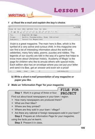 199
Lesson 1
WRITING
1	 a)	Read	the	e-mail	and	explain	the	boy’s	choice.
Vulyk is a great magazine. The main hero is Bee, which is the
symbol of a very active and curious child. In this magazine one
can find a lot of interesting information about the world and
celebrities, many fairy tales, poems, puzzles and riddles. The
legends of our country are told in the way of a game that helps to
know more about Ukrainian history. ‘Academy of Magic’ is the
page for children who like to amuse others with special tricks.
Each edition also has an envelope where you can put your letter
and send it to Bee, get an answer and even win a prize!
To: English Bridge
From: Serhiy Ponomarenko, Sumy (Ukraine)
Subject: Favourite Magazines
	 b)	Write	a	short	e-mail	presentation	of	any	magazine	or	
					paper	you	like.
2	 Make	an	‘Information	Page’	for	your	magazine.
FILE FOR
PROJECT
Step 1 Work in a group of three or four.
Find out about local newspapers in your town / region.
z
z How many newspapers are produced there?
z
z What are their titles?
z
z Where are they printed?
z
z Where are they sold in your town / village?
z
z Are there any national or foreign newspapers sold in your town?
Step 2 Prepare an Information Page for your magazine,
using the facts you’ve learnt.
Step 3 Present it in class.
 