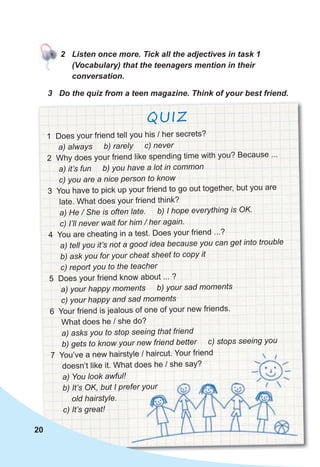 3 Do the quiz from a teen magazine. Think of your best friend.
QUIZ
20
1 Does your friend tell you his / her secrets?
a) always b) rarely c) never
2 Why does your friend like spending time with you? Because ...
a) it’s fun b) you have a lot in common
c) you are a nice person to know
3 You have to pick up your friend to go out together, but you are
late. What does your friend think?
a) He / She is often late. b) I hope everything is OK.
c) I’ll never wait for him / her again.
4 You are cheating in a test. Does your friend ...?
a) tell you it’s not a good idea because you can get into trouble
b) ask you for your cheat sheet to copy it
c) report you to the teacher
5 Does your friend know about ... ?
a) your happy moments b) your sad moments
c) your happy and sad moments
6 Your friend is jealous of one of your new friends.
What does he / she do?
a) asks you to stop seeing that friend
b) gets to know your new friend better c) stops seeing you
7 You’ve a new hairstyle / haircut. Your friend
doesn’t like it. What does he / she say?
a) You look awful!
b) It’s OK, but I prefer your
old hairstyle.
c) It’s great!
2 Listen once more. Tick all the adjectives in task 1
(Vocabulary) that the teenagers mention in their
conversation.
7 You’ve a new hairstyle / haircut. Your friend
doesn’t like it. What does he / she say?
a) You look awful!
b) It’s OK, but I prefer your
 