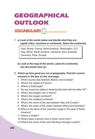 200
GEOGRAPHICAL
OUTLOOK
VOCABULARY
1	 a)	Look	at	the	words	below	and	decide	what	they	are:	
				capital	cities,	countries	or	continents.	Name	the	continents.
Asia, Rome, France, North America, Washington, D.C.,
Italy, Africa, South America, Canberra, Kyiv, Australia,
Germany, Paris, Europe
	 b)	Look	at	the	map	of	the	world.	Label	the	continents.	
				Use	the	words	from	(a).
2	 Check	up	how	good	you	are	at	geography.	Find	the	correct	
answers	in	the	box	on	the	next	page.
1 Which country lies between Mexico and Canada?
2 What’s the capital of France?
3 Where is Edinburgh?
4 Do you know any states in America that start with the letter ‘M’?
5 What’s the longest river in Africa?
6 What’s the largest continent?
7 What’s the smallest continent?
8 What’s the name of the sea between Italy and Croatia?
9 What’s the name of the ocean between Africa and Australia?
10 What is the name of the mountain range in the west of North
America?
11 Where is Dublin?
12 Where does a person who is Dutch come from?
13 What’s the name of the river that flows through London?
 