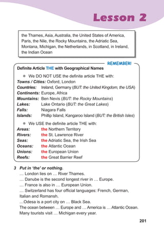 201
Lesson 2
the Thames, Asia, Australia, the United States of America,
Paris, the Nile, the Rocky Mountains, the Adriatic Sea,
Montana, Michigan, the Netherlands, in Scotland, in Ireland,
the Indian Ocean
Definite Article THE with Geographical Names
REMEMBER!
z
z We DO NOT USE the definite article THE with:
Towns	/	Cities: Oxford, London
Countries: Ireland, Germany (BUT: the United Kingdom, the USA)
Continents: Europe, Africa
Mountains: Ben Nevis (BUT: the Rocky Mountains)
Lakes: Lake Ontario (BUT: the Great Lakes)
Falls: Niagara Falls
Islands: Phillip Island, Kangaroo Island (BUT: the British Isles)
z
z We USE the definite article THE with:
Areas: the Northern Territory
Rivers: the St. Lawrence River
Seas: the Adriatic Sea, the Irish Sea
Oceans: the Atlantic Ocean
Unions: the European Union
Reefs: the Great Barrier Reef
3	 Put	in	‘the’	or	nothing.	
… London lies on … River Thames.
… Danube is the second longest river in … Europe.
… France is also in … European Union.
… Switzerland has four official languages: French, German,
Italian and Romansh.
…Odesa is a port city on … Black Sea.
The ocean between … Europe and … America is … Atlantic Ocean.
Many tourists visit … Michigan every year.
 