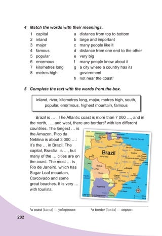 202
4	 Match	the	words	with	their	meanings.
1 capital
2 inland
3 major
4 famous
5 popular
6 enormous
7 kilometres long
8 metres high
a distance from top to bottom
b large and important
c many people like it
d distance from one end to the other
e very big
f many people know about it
g a city where a country has its
government
h not near the coast1
5	 Complete	the	text	with	the	words	from	the	box.
inland, river, kilometres long, major, metres high, south,
popular, enormous, highest mountain, famous
Brazil is … . The Atlantic coast is more than 7 000 …, and in
the north, …, and west, there are borders2
with ten different
countries. The longest … is
the Amazon. Pico da
Neblina is about 3 000 …:
it’s the … in Brazil. The
capital, Brasilia, is …, but
many of the … cities are on
the coast. The most … is
Rio de Janeiro, which has
Sugar Loaf mountain,
Corcovado and some
great beaches. It is very …
with tourists.
1
a coast [k3Ust] — узбережжя 2
a border [9bc:d3] — кордон
countries. The longest … is
many of the … cities are on
 