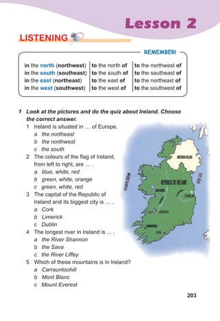 203
Lesson 2
LISTENING
REMEMBER!
in the north (northwest)
in the south (southeast)
in the east (northeast)
in the west (southwest)
to the north of
to the south of
to the east of
to the west of
to the northwest of
to the southeast of
to the northeast of
to the southwest of
1	 Look	at	the	pictures	and	do	the	quiz	about	Ireland.	Choose	
the	correct	answer.
1 Ireland is situated in … of Europe.
a the northeast
b the northwest
c the south
2 The colours of the flag of Ireland,
from left to right, are … .
a blue, white, red
b green, white, orange
c green, white, red
3 The capital of the Republic of
Ireland and its biggest city is … .
a Cork
b Limerick
c Dublin
4 The longest river in Ireland is ... .
a the River Shannon
b the Sava
c the River Liffey
5 Which of these mountains is in Ireland?
a Carrauntoohill
b Mont Blanc
c Mount Everest
Ireland is situated in … of Europe.
Which of these mountains is in Ireland?
 