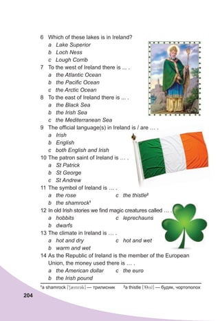 204
6 Which of these lakes is in Ireland?
a Lake Superior
b Loch Ness
c Lough Corrib
7 To the west of Ireland there is ... .
a the Atlantic Ocean
b the Pacific Ocean
c the Arctic Ocean
8 To the east of Ireland there is ... .
a the Black Sea
b the Irish Sea
c the Mediterranean Sea
9 The official language(s) in Ireland is / are … .
a Irish
b English
c both English and Irish
10 The patron saint of Ireland is … .
a St Patrick
b St George
c St Andrew
11 The symbol of Ireland is … .
a the rose c the thistle2
b the shamrock1
12 In old Irish stories we find magic creatures called … .
a hobbits c leprechauns
b dwarfs
13 The climate in Ireland is … .
a hot and dry c hot and wet
b warm and wet
14 As the Republic of Ireland is the member of the European
Union, the money used there is … .
a the American dollar c the euro
b the Irish pound
In old Irish stories we find magic creatures called … .
1
a shamrock [912mrAk] — трилисник 2
a thistle [98isl] — будяк, чортополох
The official language(s) in Ireland is / are … .
 