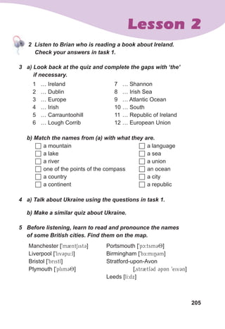 205
Lesson 2
						2		Listen	to	Brian	who	is	reading	a	book	about	Ireland.
					Check	your	answers	in	task	1.
3	 a)	Look	back	at	the	quiz	and	complete	the	gaps	with	‘the’	
				if	necessary.
1 … Ireland
2 … Dublin
3 … Europe
4 … Irish
5 … Carrauntoohill
6 … Lough Corrib
7 … Shannon
8 … Irish Sea
9 … Atlantic Ocean
10 … South
11 … Republic of Ireland
12 … European Union
	 b)	Match	the	names	from	(a)	with	what	they	are.
 a mountain
 a lake
 a river
 one of the points of the compass
 a country
 a continent
 a language
 a sea
 a union
 an ocean
 a city
 a republic
4	 a)	Talk	about	Ukraine	using	the	questions	in	task	1.
	 b)	Make	a	similar	quiz	about	Ukraine.
5	 Before	listening,	learn	to	read	and	pronounce	the	names	
of	some	British	cities.	Find	them	on	the	map.
Manchester [9m2ntSist3]
Liverpool [9liv3pu:l]
Bristol [9bristl]
Plymouth [9plim38]
Portsmouth [9pc:tsm38]
Birmingham [9bE:miN3m]
Stratford-upon-Avon
[0str2tf3d 3pAn 9eiv3n]
Leeds [lI:dx]
						2		Listen	to	Brian	who	is	reading	a	book	about	Ireland.
 