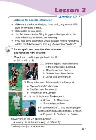 207
Lesson 2
					7		Listen	again	and	complete	the	sentences	
				choosing	the	right	answers.
1
besides [bi9saidx] — окрім; крім того
6 Everyone in the UK speaks English … .
a clearly b in the same way c differently
1 More than … million people live in the UK.
a 65 b 46 c 56
2 … are the biggest industrial cities
in the northwest of England.
a Manchester and Leeds
b Liverpool and Manchester
c Leeds and Birmingham
3 Many sailors and fishermen live in Liverpool, … .
a Plymouth and Portsmouth
b Sheffield and Portsmouth
c Portsmouth and London
4 … is the birthplace of Shakespeare.
5 In some parts of … and Wales people
speak other languages besides1
English.
a England b Scotland c Britain
a Bristol b Manchester
c Stratford-upon-Avon
z
z Make sure you know what you have to do, e.g. match, fill in
gaps or complete a table.
z
z Make notes as you listen.
z
z Use the sentences for filling in gaps or the topics from the
table to help you while you are listening.
z
z If you miss some information, write a question mark to remind you
to listen carefully the second time, e.g. the people of Scotland?
LEARNING TIP
Listening for Specific Information
					7		Listen	again	and	complete	the	sentences	
 
