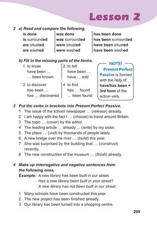 209
Lesson 2
2	 a)	Read	and	compare	the	following.
is done
is surrounded
are situated
are washed
was done
was surrounded
were situated
were washed
has been done
has been surrounded
have been situated
have been washed
	 b)	Fill	in	the	missing	parts	of	the	forms.
1 to know
have been …
… been known
2 to tell
have been …
have … told
3 to discover
has been …
has … discovered
4 to find
has … found
… been found
3	 Put	the	verbs	in	brackets	into	Present	Perfect	Passive.
1 The issue of the school newspaper … (release) already.
2 I am happy with the fact I … (choose) to travel around Britain.
3 The topic … (cover) by the editor.
4 The leading article … already ... (write) by my sister.
5 The place … (visit) by thousands of people lately.
6 A new bridge over the river … (build) this year.
7 She was surprised by the building that … (construct)
recently.
8 The new construction of the museum … (finish) already.
4	 Make	up	interrogative	and	negative	sentences	from	
the	following	ones.
Example: A new library has been built in our street.
Has a new library been built in your street?
A new library has not been built in our street.
1 Many schools have been constructed this year.
2 The new project has been finished already.
3 Our library has been turned into a shopping centre.
Present Perfect
Passive is formed
with the help of
have/has been +
3rd form of the
action verb.
NOTE!
 