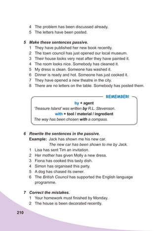 210
4 The problem has been discussed already.
5 The letters have been posted.
5	 Make	these	sentences	passive.
1 They have published her new book recently.
2 The town council has just opened our local museum.
3 Their house looks very neat after they have painted it.
4 The room looks nice. Somebody has cleaned it.
5 My dress is clean. Someone has washed it.
6 Dinner is ready and hot. Someone has just cooked it.
7 They have opened a new theatre in the city.
8 There are no letters on the table. Somebody has posted them.
REMEMBER!
by + agent
‘Treasure Island’ was written by R.L. Stevenson.
with + tool / material / ingredient
The way has been chosen with	a compass.
6	 Rewrite	the	sentences	in	the	passive.
Example: Jack has shown me his new car.
The new car has been shown to me by Jack.
1 Lisa has sent Tim an invitation.
2 Her mother has given Molly a new dress.
3 Fiona has cooked this tasty dish.
4 Simon has organised this party.
5 A dog has chased its owner.
6 The British Council has supported the English language
programme.
7	 Correct	the	mistakes.
1 Your homework must finished by Monday.
2 The house is been decorated recently.
 