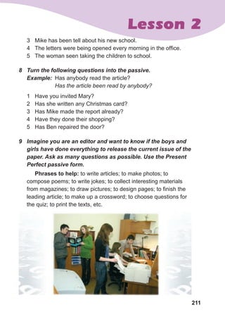 211
Lesson 2
3 Mike has been tell about his new school.
4 The letters were being opened every morning in the office.
5 The woman seen taking the children to school.
8	 Turn	the	following	questions	into	the	passive.
Example: Has anybody read the article?
Has the article been read by anybody?
1 Have you invited Mary?
2 Has she written any Christmas card?
3 Has Mike made the report already?
4 Have they done their shopping?
5 Has Ben repaired the door?
9	 Imagine	you	are	an	editor	and	want	to	know	if	the	boys	and	
girls	have	done	everything	to	release	the	current	issue	of	the	
paper.	Ask	as	many	questions	as	possible.	Use	the	Present	
Perfect	passive	form.
Phrases to help: to write articles; to make photos; to
compose poems; to write jokes; to collect interesting materials
from magazines; to draw pictures; to design pages; to finish the
leading article; to make up a crossword; to choose questions for
the quiz; to print the texts, etc.
 