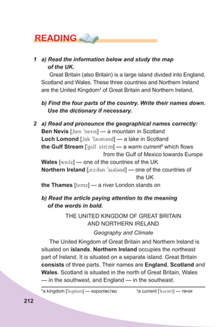 212
READING
1	 a)	Read	the	information	below	and	study	the	map	
				of	the	UK.
Great Britain (also Britain) is a large island divided into England,
Scotland and Wales. These three countries and Northern Ireland
are the United Kingdom1
of Great Britain and Northern Ireland.
	 b)	Find	the	four	parts	of	the	country.	Write	their	names	down.	
				Use	the	dictionary	if	necessary.
2	 a)	Read	and	pronounce	the	geographical	names	correctly:
Ben Nevis [0ben 9nevis] — a mountain in Scotland
Loch Lomond [0lAk 9lCUmCnd] — a lake in Scotland
the Gulf Stream [9gylf strI:m] — a warm current2
which flows
from the Gulf of Mexico towards Europe
Wales [weilx] — one of the countries of the UK
Northern Ireland [0nc:q3n 9ai3l3nd] — one of the countries of
the UK
the Thames [temx] — a river London stands on
	 b)	Read	the	article	paying	attention	to	the	meaning	
				of	the	words	in	bold.	
THE UNITED KINGDOM OF GREAT BRITAIN
AND NORTHERN IRELAND
Geography and Climate
The United Kingdom of Great Britain and Northern Ireland is
situated on islands. Northern Ireland occupies the northeast
part of Ireland. It is situated on a separate island. Great Britain
consists of three parts. Their names are England, Scotland and
Wales. Scotland is situated in the north of Great Britain, Wales
— in the southwest, and England — in the southeast.
1
a kingdom [9kiNd3m] — королівство 2
a current [9kyr3nt] — течія
 