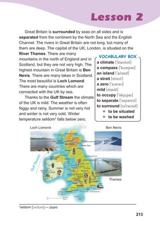 213
Lesson 2
Loch Lomond Ben Nevis
Thames
G
u
l
f
S
t
r
e
a
m
Loch
Lomond
Ben Nevis
North Sea
Great Britain is surrounded by seas on all sides and is
separated from the continent by the North Sea and the English
Channel. The rivers in Great Britain are not long, but many of
them are deep. The capital of the UK, London, is situated on the
River Thames. There are many
mountains in the north of England and in
Scotland, but they are not very high. The
highest mountain in Great Britain is Ben
Nevis. There are many lakes in Scotland.
The most beautiful is Loch Lomond.
There are many countries which are
connected with the UK by sea.
Thanks to the Gulf Stream the climate
of the UK is mild. The weather is often
foggy and rainy. Summer is not very hot
and winter is not very cold. Winter
temperature seldom1
falls below zero.
1
seldom [9seld3m] — рідко
a climate [9klaimCt]
a compass [9kymp3s]
an island [9ail3nd]
a strait [streit]
a zero [9xi3r3U]
mild [maild]
to occupy [9Akjupai]
to separate [9sep3reit]
to surround [s39raUnd]
z
z to be situated
z
z to be washed
VOCABULARY BOX
 