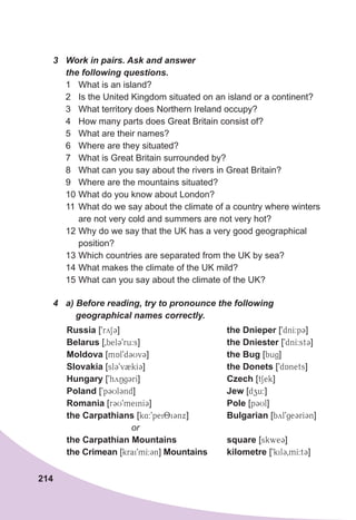 214
3	 Work	in	pairs.	Ask	and	answer	
the	following	questions.
1 What is an island?
2 Is the United Kingdom situated on an island or a continent?
3 What territory does Northern Ireland occupy?
4 How many parts does Great Britain consist of?
5 What are their names?
6 Where are they situated?
7 What is Great Britain surrounded by?
8 What can you say about the rivers in Great Britain?
9 Where are the mountains situated?
10 What do you know about London?
11 What do we say about the climate of a country where winters
are not very cold and summers are not very hot?
12 Why do we say that the UK has a very good geographical
position?
13 Which countries are separated from the UK by sea?
14 What makes the climate of the UK mild?
15 What can you say about the climate of the UK?
4	 a)	Before	reading,	try	to	pronounce	the	following	
				geographical	names	correctly.
Russia [9rySC]
Belarus [0bel39ru:s]
Moldova [mAl9d3UvC]
Slovakia [slC9vBkIC]
Hungary [9hyNgCrI]
Poland [9p3UlCnd]
Romania [rCU9meinIC]
the Carpathians [k4:9pei8iCnx]
or
the Carpathian Mountains
the Crimean [krai9mI:Cn] Mountains
the Dnieper [9dnI:pC]
the Dniester [9dnI:stC]
the Bug [bug]
the Donets [9dAnets]
Czech [tSek]
Jew [dzu:]
Pole [p3Ul]
Bulgarian [byl9geCrICn]
square [skweC]
kilometre [9kilC0mI:tC]
 