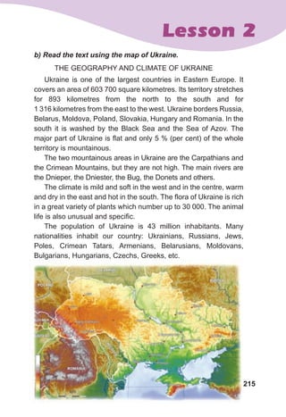 215
Lesson 2
	 b)	Read	the	text	using	the	map	of	Ukraine.
THE GEOGRAPHY AND CLIMATE OF UKRAINE
Ukraine is one of the largest countries in Eastern Europe. It
covers an area of 603 700 square kilometres. Its territory stretches
for 893 kilometres from the north to the south and for
1 316 kilometres from the east to the west. Ukraine borders Russia,
Belarus, Moldova, Poland, Slovakia, Hungary and Romania. In the
south it is washed by the Black Sea and the Sea of Azov. The
major part of Ukraine is flat and only 5 % (per cent) of the whole
territory is mountainous.
The two mountainous areas in Ukraine are the Carpathians and
the Crimean Mountains, but they are not high. The main rivers are
the Dnieper, the Dniester, the Bug, the Donets and others.
The climate is mild and soft in the west and in the centre, warm
and dry in the east and hot in the south. The flora of Ukraine is rich
in a great variety of plants which number up to 30 000. The animal
life is also unusual and specific.
The population of Ukraine is 43 million inhabitants. Many
nationalities inhabit our country: Ukrainians, Russians, Jews,
Poles, Crimean Tatars, Armenians, Belarusians, Moldovans,
Bulgarians, Hungarians, Czechs, Greeks, etc.
 