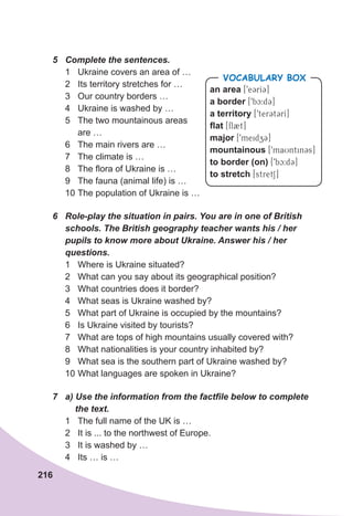 216
5	 Complete	the	sentences.
1 Ukraine covers an area of …
2 Its territory stretches for …
3 Our country borders …
4 Ukraine is washed by …
5 The two mountainous areas
are …
6 The main rivers are …
7 The climate is …
8 The flora of Ukraine is …
9 The fauna (animal life) is …
10 The population of Ukraine is …
6	 Role-play	the	situation	in	pairs.	You	are	in	one	of	British	
schools.	The	British	geography	teacher	wants	his	/	her	
pupils	to	know	more	about	Ukraine.	Answer	his	/	her	
questions.	
1 Where is Ukraine situated?
2 What can you say about its geographical position?
3 What countries does it border?
4 What seas is Ukraine washed by?
5 What part of Ukraine is occupied by the mountains?
6 Is Ukraine visited by tourists?
7 What are tops of high mountains usually covered with?
8 What nationalities is your country inhabited by?
9 What sea is the southern part of Ukraine washed by?
10 What languages are spoken in Ukraine?
7	 a)	Use	the	information	from	the	factfile	below	to	complete
				the	text.
1 The full name of the UK is …
2 It is ... to the northwest of Europe.
3 It is washed by …
4 Its … is …
an area [9e3rI3]
a border [9bc:d3]
a territory [9terCt3rI]
flat [fl2t]
major [9meidz3]
mountainous [9maUntin3s]
to border (on) [9bc:d3]
to stretch [stretS]
VOCABULARY BOX
 