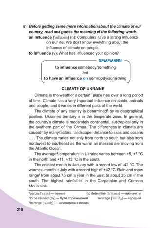 218
8	 Before	getting	some	more	information	about	the	climate	of	our	
country,	read	and	guess	the	meaning	of	the	following	words.
an influence [9influ3ns] (n): Computers have a strong influence
on our life. We don’t know everything about the
influence of climate on people.
to influence (v): What has influenced your opinion?
REMEMBER!
to influence somebody/something
but
to have an influence on somebody/something
CLIMATE OF UKRAINE
Climate is the weather a certain1
place has over a long period
of time. Climate has a very important influence on plants, animals
and people, and it varies in different parts of the world.
The climate of any country is determined2
by its geographical
position. Ukraine’s territory is in the temperate zone. In general,
the country’s climate is moderately continental, subtropical only in
the southern part of the Crimea. The differences in climate are
caused3
by many factors: landscape, distance to seas and oceans
… . The climate varies not only from north to south but also from
northwest to southeast as the warm air masses are moving from
the Atlantic Ocean.
The average4
temperature in Ukraine varies between +5, +7 °C
in the north and +11, +13 °C in the south.
The coldest month is January with a record low of -42 °C. The
warmest month is July with a record high of +42 °C. Rain and snow
range5
from about 75 cm a year in the west to about 35 cm in the
south. The highest rainfall is in the Carpathian and Crimean
Mountains.
1
certain [9sE:tn] — певний 2
to determine [di9tE:min] — визначати
3
to be caused (by) — бути спричиненим 4
average [92vridz] — середній
5
to range [reindz] — коливатися в межах
 