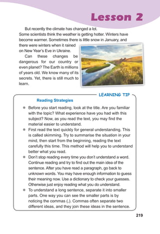 219
Lesson 2
But recently the climate has changed a lot.
Some scientists think the weather is getting hotter. Winters have
become warmer. Sometimes there is little snow in January, and
there were winters when it rained
on New Year’s Eve in Ukraine.
Can these changes be
dangerous for our country or
even planet? The Earth is millions
of years old. We know many of its
secrets. Yet, there is still much to
learn.
z
z Before you start reading, look at the title. Are you familiar
with the topic? What experience have you had with this
subject? Now, as you read the text, you may find the
material easier to understand.
z
z First read the text quickly for general understanding. This
is called skimming. Try to summarise the situation in your
mind, then start from the beginning, reading the text
carefully this time. This method will help you to understand
better what you read.
z
z Don’t stop reading every time you don’t understand a word.
Continue reading and try to find out the main idea of the
sentence. After you have read a paragraph, go back to
unknown words. You may have enough information to guess
their meaning now. Use a dictionary to check your guesses.
Otherwise just enjoy reading what you do understand.
z
z To understand a long sentence, separate it into smaller
parts. One way you can see the smaller parts is by
noticing the commas (,). Commas often separate two
different ideas, and they join these ideas in the sentence.
LEARNING TIP
Reading Strategies
become warmer. Sometimes there is little snow in January, and
dangerous for our country or
even planet? The Earth is millions
of years old. We know many of its
secrets. Yet, there is still much to
 