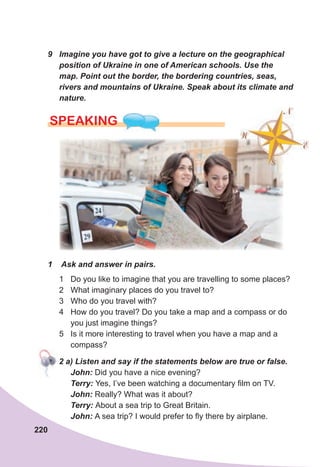 220
9	 Imagine	you	have	got	to	give	a	lecture	on	the	geographical	
position	of	Ukraine	in	one	of	American	schools.	Use	the	
map.	Point	out	the	border,	the	bordering	countries,	seas,	
rivers	and	mountains	of	Ukraine.	Speak	about	its	climate	and	
nature.
SPEAKING
1	 	Ask	and	answer	in	pairs.
1 Do you like to imagine that you are travelling to some places?
2 What imaginary places do you travel to?
3 Who do you travel with?
4 How do you travel? Do you take a map and a compass or do
you just imagine things?
5 Is it more interesting to travel when you have a map and a
compass?
					2	a)	Listen	and	say	if	the	statements	below	are	true	or	false.
John:	Did you have a nice evening?
Terry:	Yes, I’ve been watching a documentary film on TV.
John:	Really? What was it about?
Terry:	About a sea trip to Great Britain.
John:	A sea trip? I would prefer to fly there by airplane.
					2	a)	Listen	and	say	if	the	statements	below	are	true	or	false.
 