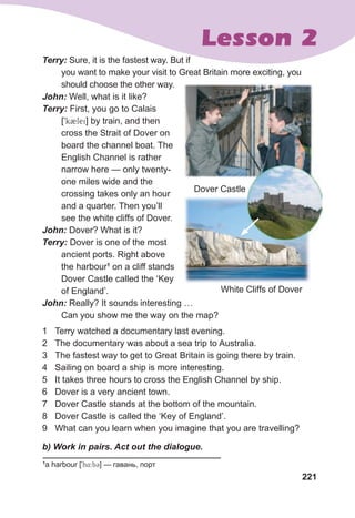 221
Lesson 2
Terry:	Sure, it is the fastest way. But if
you want to make your visit to Great Britain more exciting, you
should choose the other way.
John:	Well, what is it like?
Terry:	First, you go to Calais
[9k2lei] by train, and then
cross the Strait of Dover on
board the channel boat. The
English Channel is rather
narrow here — only twenty-
one miles wide and the
crossing takes only an hour
and a quarter. Then you’ll
see the white cliffs of Dover.
John:	Dover? What is it?
Terry:	Dover is one of the most
ancient ports. Right above
the harbour1
on a cliff stands
Dover Castle called the ‘Key
of England’.
John:	Really? It sounds interesting …
Can you show me the way on the map?
1 Terry watched a documentary last evening.
2 The documentary was about a sea trip to Australia.
3 The fastest way to get to Great Britain is going there by train.
4 Sailing on board a ship is more interesting.
5 It takes three hours to cross the English Channel by ship.
6 Dover is a very ancient town.
7 Dover Castle stands at the bottom of the mountain.
8 Dover Castle is called the ‘Key of England’.
9 What can you learn when you imagine that you are travelling?
	 b)	Work	in	pairs.	Act	out	the	dialogue.
Dover Castle
1
a harbour [9h4:b3] — гавань, порт
White Cliffs of Dover
 