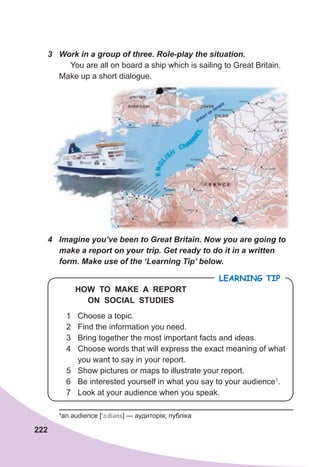 222
3	 Work	in	a	group	of	three.	Role-play	the	situation.	
You are all on board a ship which is sailing to Great Britain.
Make up a short dialogue.
4	 Imagine	you’ve	been	to	Great	Britain.	Now	you	are	going	to	
make	a	report	on	your	trip.	Get	ready	to	do	it	in	a	written	
form.	Make	use	of	the	‘Learning	Tip’	below.
1 Choose a topic.
2 Find the information you need.
3 Bring together the most important facts and ideas.
4 Choose words that will express the exact meaning of what
you want to say in your report.
5 Show pictures or maps to illustrate your report.
6 Be interested yourself in what you say to your audience1
.
7 Look at your audience when you speak.
LEARNING TIP
HOW TO MAKE A REPORT
ON SOCIAL STUDIES
1
an audience [9c:dI3ns] — аудиторія; публіка
 