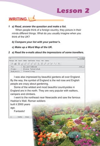 Lesson 2
WRITING
1	 a)	Read,	answer	the	question	and	make	a	list.
When people think of a foreign country, they picture in their
minds different things. What do you usually imagine when you
think of the UK?
	 b)	Compare	your	list	with	your	partner’s.
	 c)	Make	up	a	Word	Map	of	the	UK.
2	 a)	Read	the	e-mails	about	the	impressions	of	some	travellers.	
I was also impressed by beautiful gardens all over England.
By the way, the symbol of England is the red rose and English
people are crazy about gardening.
Some of the wildest and most beautiful countrysides in
England are in the north. They are very popular with walkers,
campers and climbers.
I went to the northeast near Newcastle and saw the famous
Hadrian’s Wall. Roman soldiers
built it 2000 years
ago.
Fantastic!
I was also impressed by beautiful gardens all over England.
By the way, the symbol of England is the red rose and English
people are crazy about gardening.
built it 2000 years
ago.
Fantastic!
Some of the wildest and most beautiful countrysides in
England are in the north. They are very popular with walkers,
campers and climbers.
I went to the northeast near Newcastle and saw the famous
Hadrian’s Wall. Roman soldiers
To: my.world@com
From: Olena Tatarchuk
Subject: Travelling
223
 