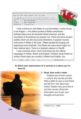 I had a chance to visit Wales on my last holiday. I came across
a red dragon — the oldest symbol of Wales everywhere.
Holidaymakers love the beautiful Welsh beaches, and the
mountains of Snowdonia are popular, too. There are some ancient
castles which are also big tourist attractions. A popular musical
instrument in Wales is the harp1
. Welsh people like singing and
organising music festivals. The Welsh are crazy about rugby. It’s
their national sport. There is a fantastic stadium in Cardiff.
I was surprised when I learnt that there are two official
languages in Wales, Welsh and English. Children study Welsh at
school. Road signs are usually in Welsh and English, too.
To: my.world@com
From: Max Chubenko
Subject: Travelling
	 b)	Share	your	impressions	of	a	country	or	a	place	you’ve	
					been	to.
1
a harp [h4:p] — арфа
3	 Read,	then	write	a	letter.
Imagine you’ve won a prize
— a trip to any country you like.
Write a letter to your e-mail friend
and tell him / her about your
choice. Explain why you’d like to
visit this country. Share the
information you’ve got, your
thoughts and opinions.
224
 