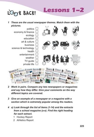 225
Lessons 1-2
1	 These	are	the	usual	newspaper	themes.	Match	them	with	the	
pictures.	
politics
economy & finance
ecology
education
art & culture
business
science & technology
health
entertainment
weather
TV guide
private life
2	 Work	in	pairs.	Compare	any	two	newspapers	or	magazines	
and	say	how	they	differ.	Give	your	comments	on	the	way	
different	topics	are	covered.
3	 Give	an	example	of	a	newspaper	or	a	magazine	with	a	
section	which	is	extremely	popular	among	the	readers.	
4	 a)	Look	through	the	list	of	items	(1-14)	and	the	extracts	
				from	a	school	magazine	(a-e).	Find	the	right	heading	
				for	each	extract.
1 Hockey Report
2 Athletics Report
L K BACK!












a
e
i
b
f
j
c
g
k
d
h
l
 