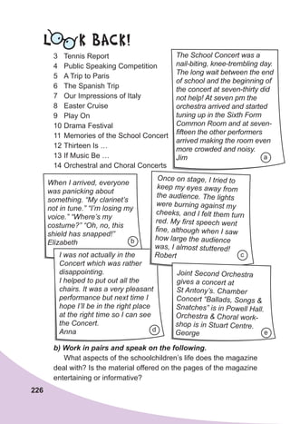 226
3 Tennis Report
4 Public Speaking Competition
5 A Trip to Paris
6 The Spanish Trip
7 Our Impressions of Italy
8 Easter Cruise
9 Play On
10 Drama Festival
11 Memories of the School Concert
12 Thirteen Is …
13 If Music Be …
14 Orchestral and Choral Concerts
	 b)	Work	in	pairs	and	speak	on	the	following.	
What aspects of the schoolchildren’s life does the magazine
deal with? Is the material offered on the pages of the magazine
entertaining or informative?
The School Concert was a
nail-biting, knee-trembling day.
The long wait between the end
of school and the beginning of
the concert at seven-thirty did
not help! At seven pm the
orchestra arrived and started
tuning up in the Sixth Form
Common Room and at seven-
fifteen the other performers
arrived making the room even
more crowded and noisy.
Jim a
When I arrived, everyone
was panicking about
something. “My clarinet’s
not in tune.” “I’m losing my
voice.” “Where’s my
costume?” “Oh, no, this
shield has snapped!”
Elizabeth
I was not actually in the
Concert which was rather
disappointing.
I helped to put out all the
chairs. It was a very pleasant
performance but next time I
hope I’ll be in the right place
at the right time so I can see
the Concert.
Anna
Once on stage, I tried to
keep my eyes away from
the audience. The lights
were burning against my
cheeks, and I felt them turn
red. My first speech went
fine, although when I saw
how large the audience
was, I almost stuttered!
Robert
Joint Second Orchestra
gives a concert at
St Antony’s. Chamber
Concert “Ballads, Songs &
Snatches” is in Powell Hall.
Orchestra & Choral work-
shop is in Stuart Centre.
George
b
c
d e
L K BACK!
 