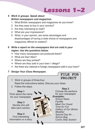 227
Lessons 1-2
FILE FOR
PROJECT
5	 Work	in	groups.	Speak	about	
British	newspapers	and	magazines.
1 What British newspapers and magazines do you know?
2 Are they easy to buy in your country?
3 Are they interesting to read?
4 What are your impressions?
5 What, in your opinion, are some advantages and
disadvantages of having a wide choice of newspapers and
magazines offered to readers?
6	 Write	a	report	on	the	newspapers	that	are	sold	in	your	
region.	Use	the	questions	below.
z
z How many newspapers are produced there?
z
z What are their titles?
z
z Where are they printed?
z
z Where are they sold in your town / village?
z
z Are there any national or foreign newspapers sold in your town?
7	 Design	Your	Class	Newspaper.
Step 1
Think about the name
for your newspaper.
Step 3
Decide who will
take each section.
Step 4
Find interesting
information or a story.
Step 2
Choose the sections
for your newspaper.
Examples:
School News
Factfile
Meet Our Guest
Time for Fun
Gallery of Our Works
Weather
Special Day for …
Advice Bag
Comic Strip Section
1 Work in groups of three-four.
Read the instructions below. Discuss your ideas.
2 Follow the steps.
 