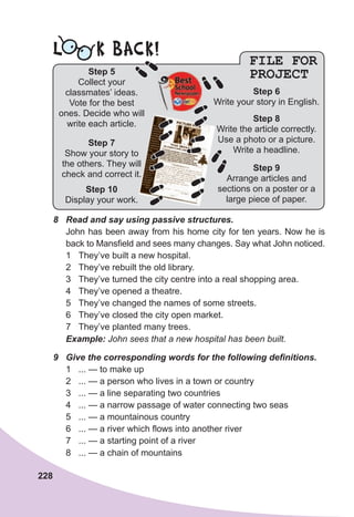 228
FILE FOR
PROJECT
8	 Read	and	say	using	passive	structures.	
John has been away from his home city for ten years. Now he is
back to Mansfield and sees many changes. Say what John noticed.
1 They’ve built a new hospital.
2 They’ve rebuilt the old library.
3 They’ve turned the city centre into a real shopping area.
4 They’ve opened a theatre.
5 They’ve changed the names of some streets.
6 They’ve closed the city open market.
7 They’ve planted many trees.
Example:	John sees that a new hospital has been built.
9	 Give	the	corresponding	words	for	the	following	defi
	nitions.
1 ... — to make up
2 ... — a person who lives in a town or country
3 ... — a line separating two countries
4 ... — a narrow passage of water connecting two seas
5 ... — a mountainous country
6 ... — a river which flows into another river
7 ... — a starting point of a river
8 ... — a chain of mountains
L K BACK!
Step 7
Show your story to
the others. They will
check and correct it.
Step 10
Display your work.
Step 5
Collect your
classmates’ ideas.
Vote for the best
ones. Decide who will
write each article.
Step 6
Write your story in English.
Step 8
Write the article correctly.
Use a photo or a picture.
Write a headline.
Step 9
Arrange articles and
sections on a poster or a
large piece of paper.
 