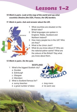 Lessons 1-2
10	Work	in	pairs.	Look	at	the	map	of	the	world	and	say	what	
countries	Ukraine	(the	USA,	France,	the	UK)	borders.	
11	Work	in	pairs.	Ask	and	answer	about	the	UK.
1 What countries are situated on the
British Isles?
2 What languages are spoken in
England, Wales, Scotland and
Northern Ireland?
3 How many people live in the UK? Who
are they?
4 What is the Union Jack?
5 What do you know about it? Who are
the national patron saints? What are
the colours of the British? Say what
you know about them.
12	Work	in	pairs.	Do	the	quiz.
SCOTLAND
1 What’s the biggest Scottish city?
a Dundee
b Edinburgh
c Glasgow
d Aberdeen
2 What is Scotland famous for?
a sunny beaches
b a great number of lakes
c long rivers
d its warm sea
SCOTLAND
What’s the biggest Scottish city?
229
 