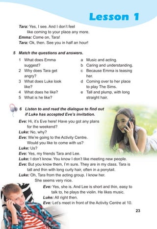 23
Lesson 1
Tara: Yes, I see. And I don’t feel
like coming to your place any more.
Emma: Come on, Tara!
Tara: Ok, then. See you in half an hour!
5 Match the questions and answers.
1 What does Emma
suggest?
2 Why does Tara get
angry?
3 What does Luke look
like?
4 What does he like?
5 What is he like?
a Music and acting.
b Caring and understanding.
c Because Emma is teasing
her.
d Coming over to her place
to play The Sims.
e Tall and plump, with long
straight hair.
6 Listen to and read the dialogue to find out
if Luke has accepted Eve’s invitation.
Eve: Hi, it’s Eve here! Have you got any plans
for the weekend?
Luke: No, why?
Eve: We’re going to the Activity Centre.
Would you like to come with us?
Luke: Us?
Eve: Yes, my friends Tara and Lee.
Luke: I don’t know. You know I don’t like meeting new people.
Eve: But you know them, I’m sure. They are in my class. Tara is
tall and thin with long curly hair, often in a ponytail.
Luke: Oh, Tara from the acting group. I know her.
She seems very nice.
Eve: Yes, she is. And Lee is short and thin, easy to
talk to, he plays the violin. He likes music.
Luke: All right then.
Eve: Let’s meet in front of the Activity Centre at 10.
She seems very nice.
Eve: Yes, she is. And Lee is short and thin, easy to
talk to, he plays the violin. He likes music.
Luke: All right then.
Eve: Let’s meet in front of the Activity Centre at 10.
 