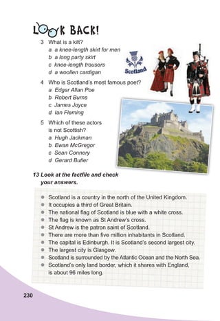 230
L K BACK!
3 What is a kilt?
a a knee-length skirt for men
b a long party skirt
c knee-length trousers
d a woollen cardigan
4 Who is Scotland’s most famous poet?
a Edgar Allan Poe
b Robert Burns
c James Joyce
d Ian Fleming
5 Which of these actors
is not Scottish?
a Hugh Jackman
b Ewan McGregor
c Sean Connery
d Gerard Butler
13	Look	at	the	factfi
	le	and	check	
your	answers.
z
z Scotland is a country in the north of the United Kingdom.
z
z It occupies a third of Great Britain.
z
z The national flag of Scotland is blue with a white cross.
z
z The flag is known as St Andrew’s cross.
z
z St Andrew is the patron saint of Scotland.
z
z There are more than five million inhabitants in Scotland.
z
z The capital is Edinburgh. It is Scotland’s second largest city.
z
z The largest city is Glasgow.
z
z Scotland is surrounded by the Atlantic Ocean and the North Sea.
z
z Scotland’s only land border, which it shares with England,
is about 96 miles long.
13	Look	at	the	factfi
	le	and	check	
 