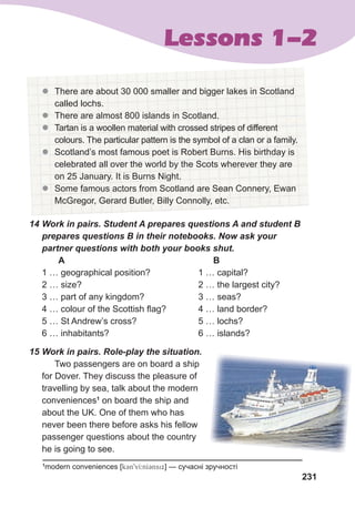231
Lessons 1-2
z
z There are about 30 000 smaller and bigger lakes in Scotland
called lochs.
z
z There are almost 800 islands in Scotland.
z
z Tartan is a woollen material with crossed stripes of different
colours. The particular pattern is the symbol of a clan or a family.
z
z Scotland’s most famous poet is Robert Burns. His birthday is
celebrated all over the world by the Scots wherever they are
on 25 January. It is Burns Night.
z
z Some famous actors from Scotland are Sean Connery, Ewan
McGregor, Gerard Butler, Billy Connolly, etc.
14	Work	in	pairs.	Student	A	prepares	questions	A	and	student	B	
prepares	questions	B	in	their	notebooks.	Now	ask	your	
partner	questions	with	both	your	books	shut.
A B
1 … geographical position? 1 … capital?
2 … size? 2 … the largest city?
3 … part of any kingdom? 3 … seas?
4 … colour of the Scottish flag? 4 … land border?
5 … St Andrew’s cross? 5 … lochs?
6 … inhabitants? 6 … islands?
15	Work	in	pairs.	Role-play	the	situation.	
Two passengers are on board a ship
for Dover. They discuss the pleasure of
travelling by sea, talk about the modern
conveniences1
on board the ship and
about the UK. One of them who has
never been there before asks his fellow
passenger questions about the country
he is going to see.
1
modern conveniences [k3n9vI:nI3nsix] — сучасні зручності
 